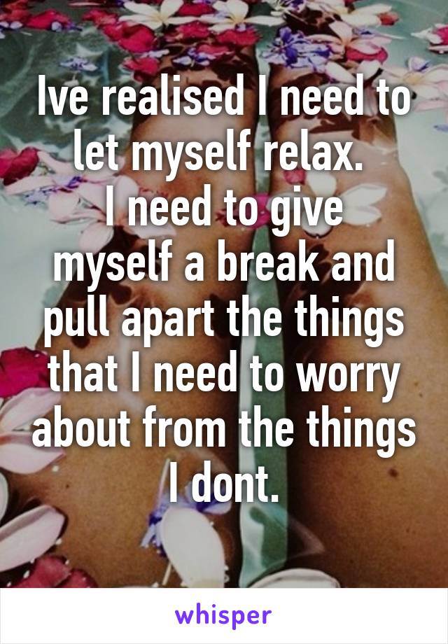 Ive realised I need to let myself relax. 
I need to give myself a break and pull apart the things that I need to worry about from the things I dont.
