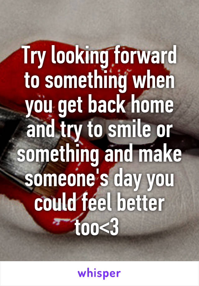 Try looking forward to something when you get back home and try to smile or something and make someone's day you could feel better too<3 