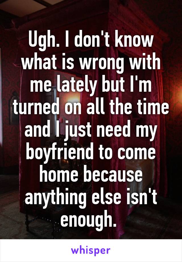 Ugh. I don't know what is wrong with me lately but I'm turned on all the time and I just need my boyfriend to come home because anything else isn't enough. 