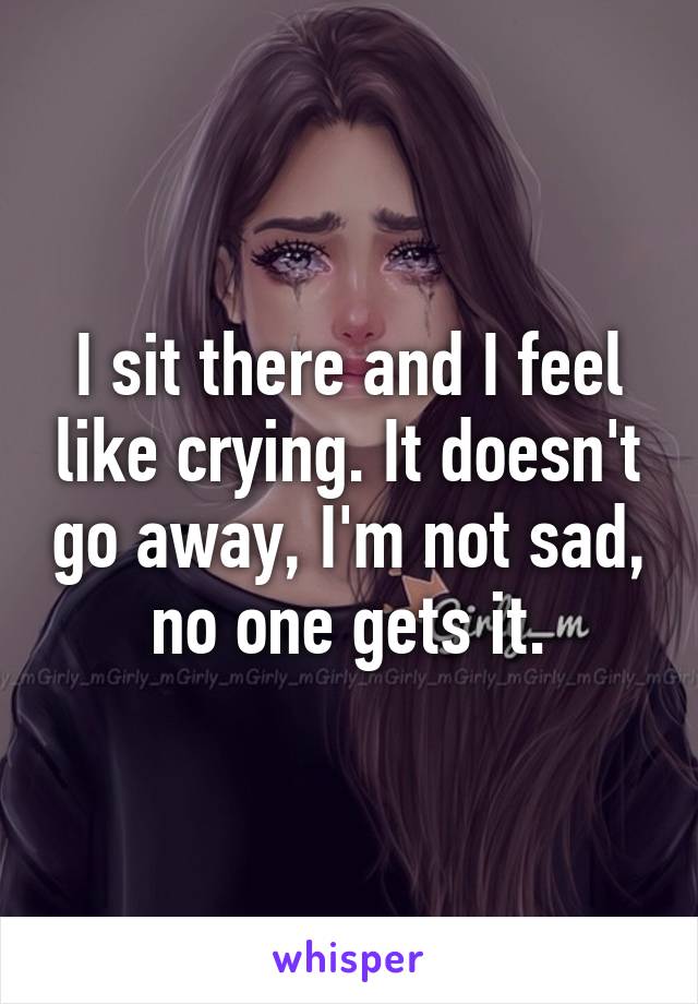 I sit there and I feel like crying. It doesn't go away, I'm not sad, no one gets it.