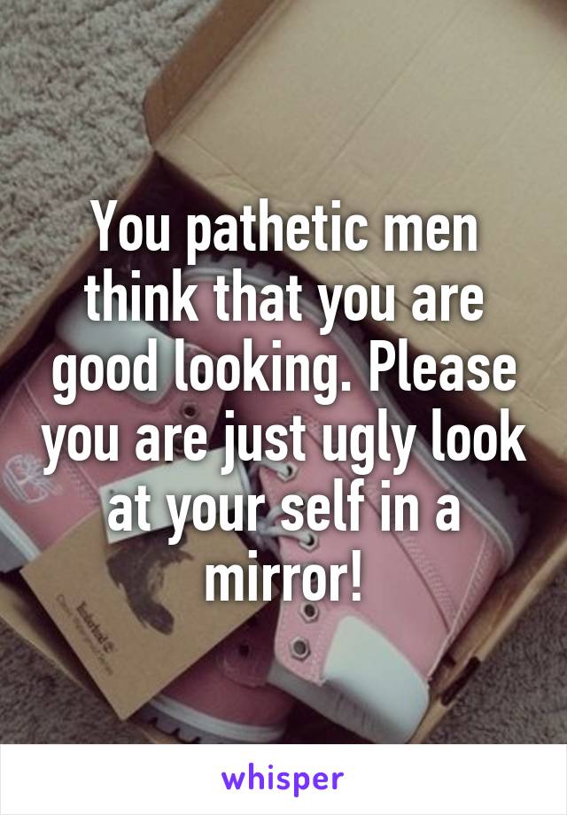 You pathetic men think that you are good looking. Please you are just ugly look at your self in a mirror!