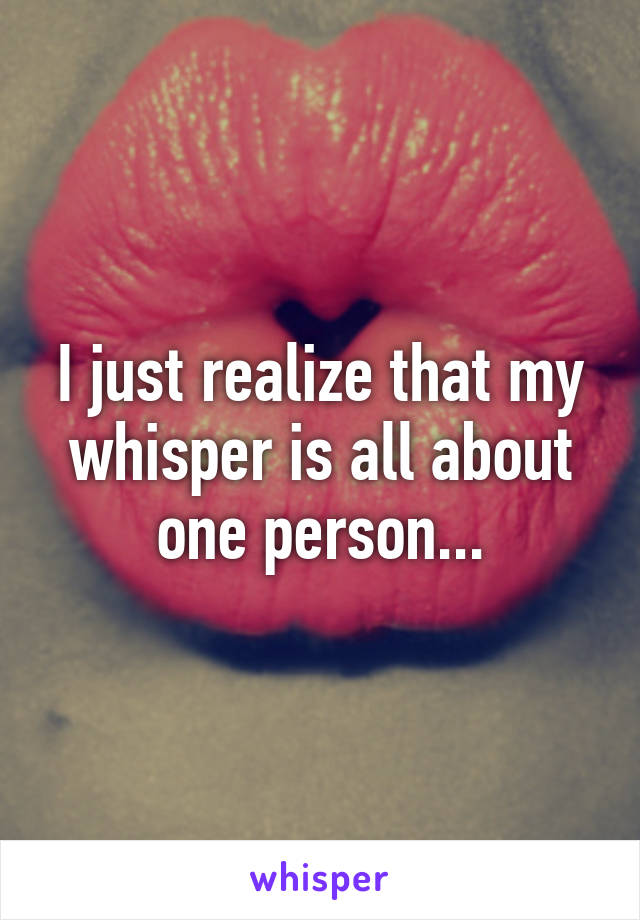 I just realize that my whisper is all about one person...