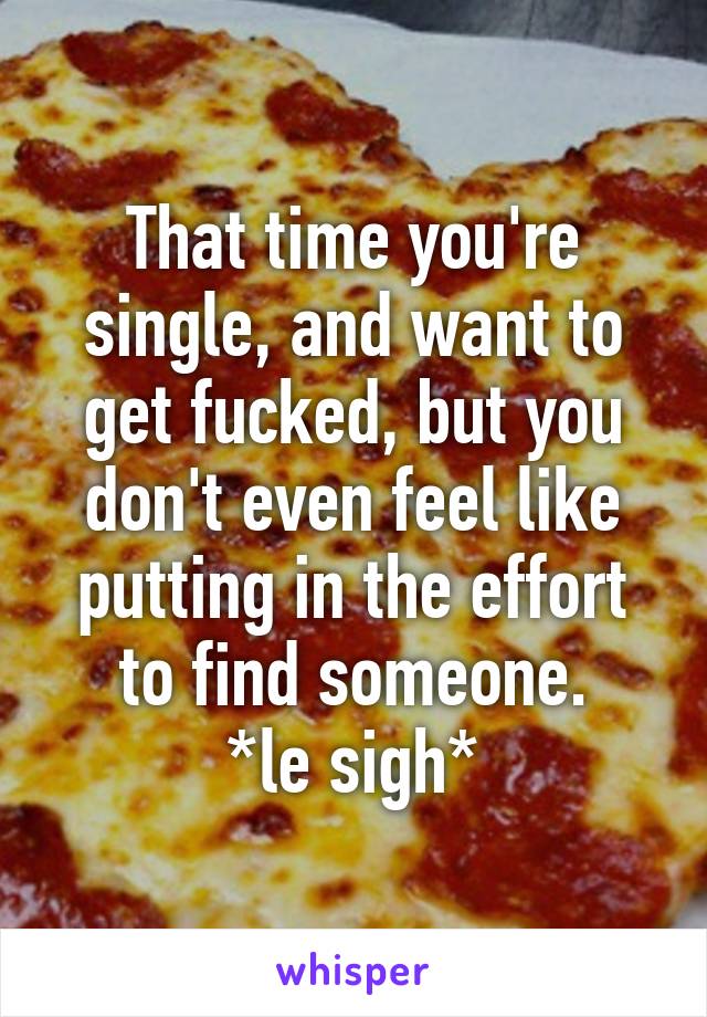 That time you're single, and want to get fucked, but you don't even feel like putting in the effort to find someone.
*le sigh*