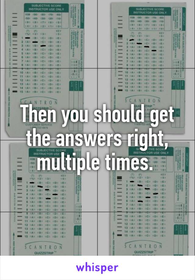 Then you should get the answers right, multiple times. 