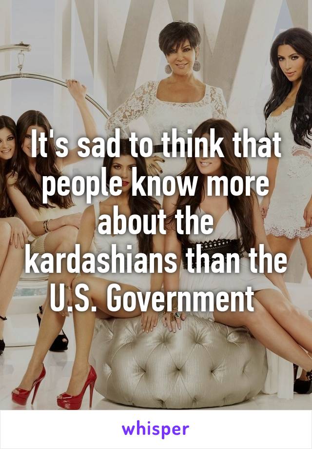 It's sad to think that people know more about the kardashians than the U.S. Government 