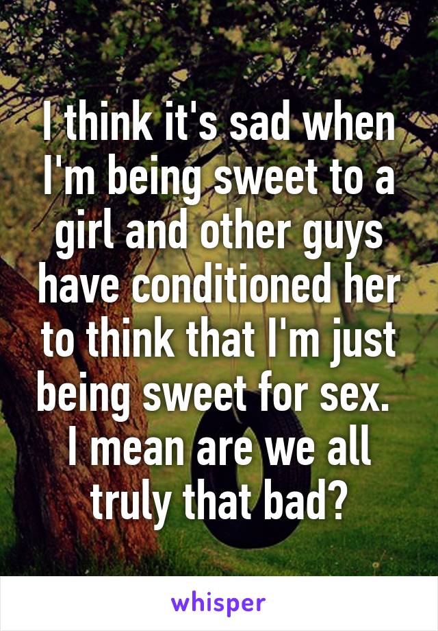 I think it's sad when I'm being sweet to a girl and other guys have conditioned her to think that I'm just being sweet for sex.  I mean are we all truly that bad?