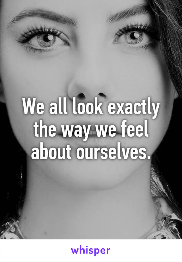 We all look exactly the way we feel about ourselves.