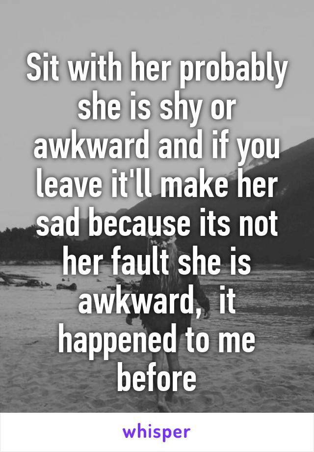 Sit with her probably she is shy or awkward and if you leave it'll make her sad because its not her fault she is awkward,  it happened to me before