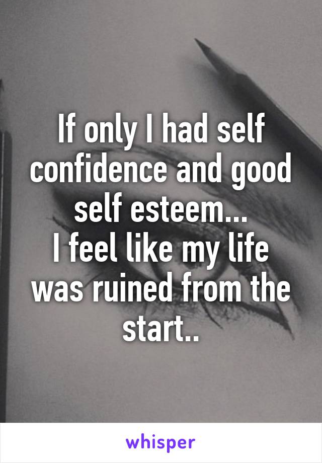 If only I had self confidence and good self esteem...
I feel like my life was ruined from the start..