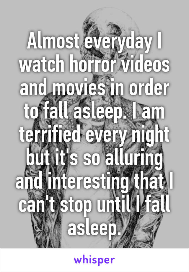 Almost everyday I watch horror videos and movies in order to fall asleep. I am terrified every night but it's so alluring and interesting that I can't stop until I fall asleep.