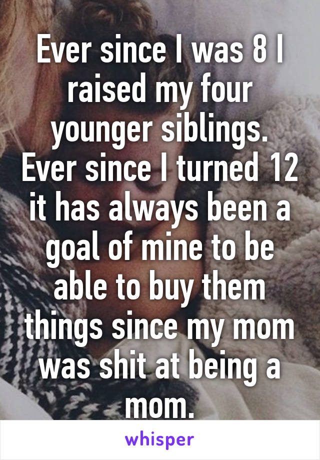 Ever since I was 8 I raised my four younger siblings. Ever since I turned 12 it has always been a goal of mine to be able to buy them things since my mom was shit at being a mom.