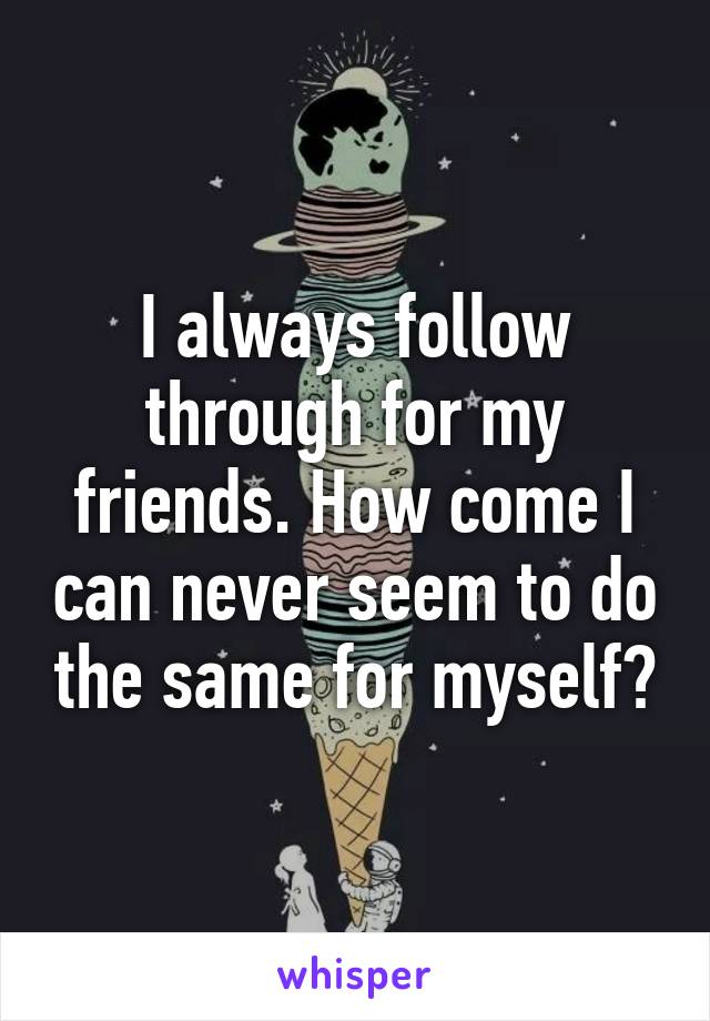 I always follow through for my friends. How come I can never seem to do the same for myself?