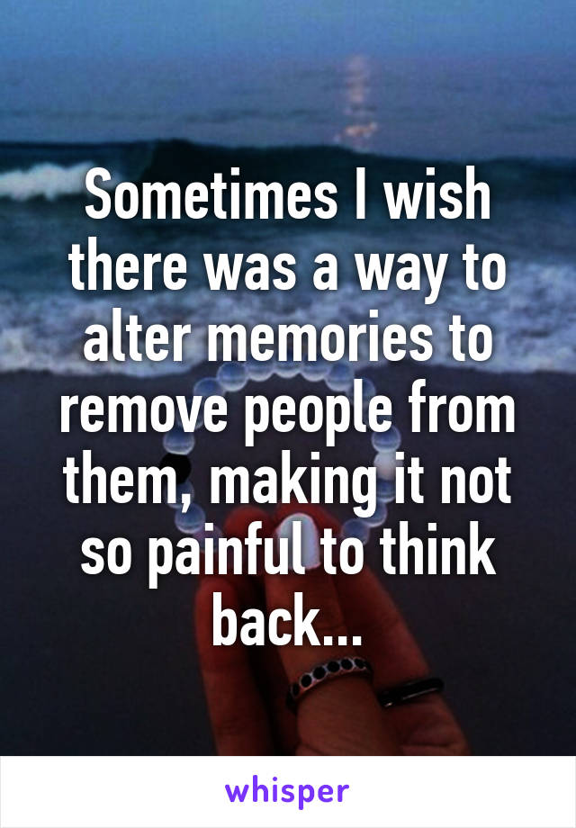 Sometimes I wish there was a way to alter memories to remove people from them, making it not so painful to think back...