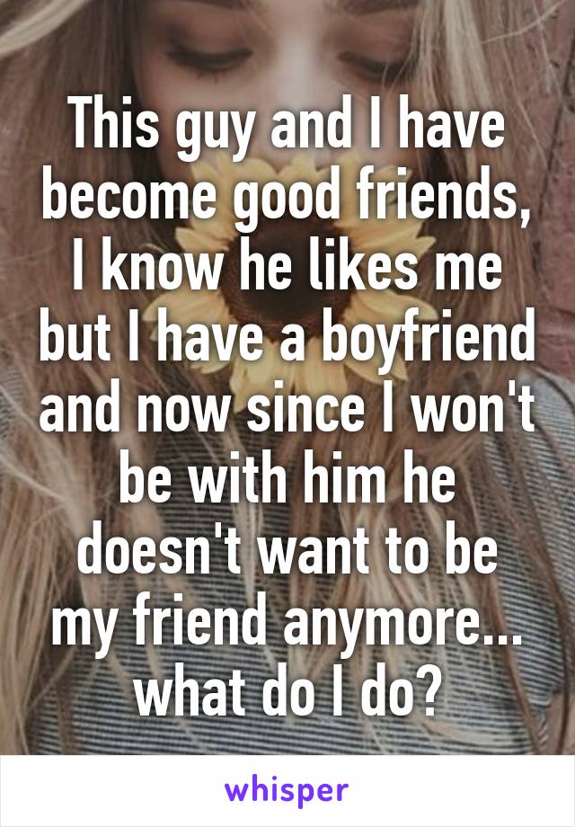 This guy and I have become good friends, I know he likes me but I have a boyfriend and now since I won't be with him he doesn't want to be my friend anymore... what do I do?