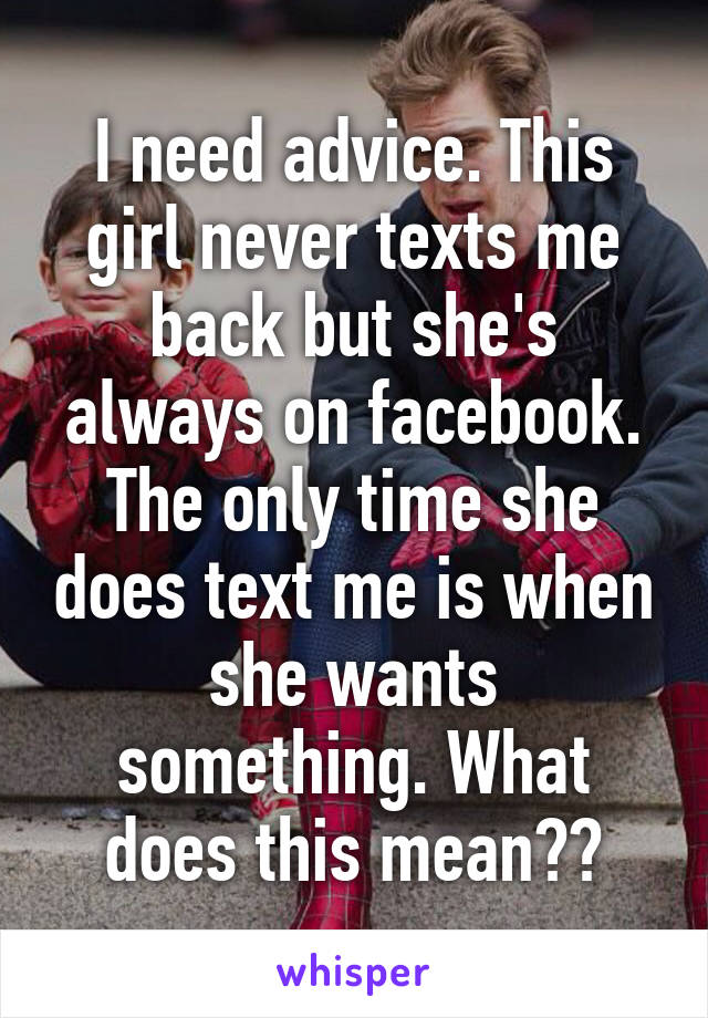 I need advice. This girl never texts me back but she's always on facebook. The only time she does text me is when she wants something. What does this mean??