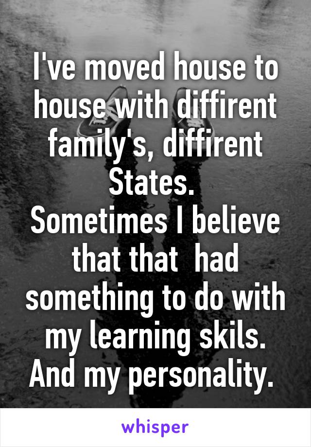 I've moved house to house with diffirent family's, diffirent States. 
Sometimes I believe that that  had something to do with my learning skils. And my personality. 