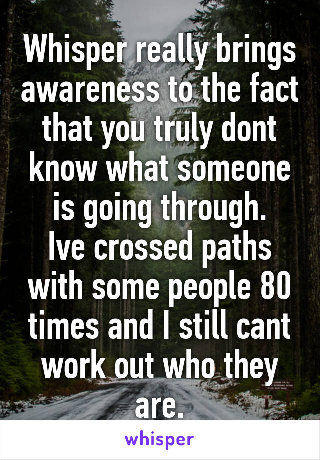 Whisper really brings awareness to the fact that you truly dont know what someone is going through.
Ive crossed paths with some people 80 times and I still cant work out who they are.