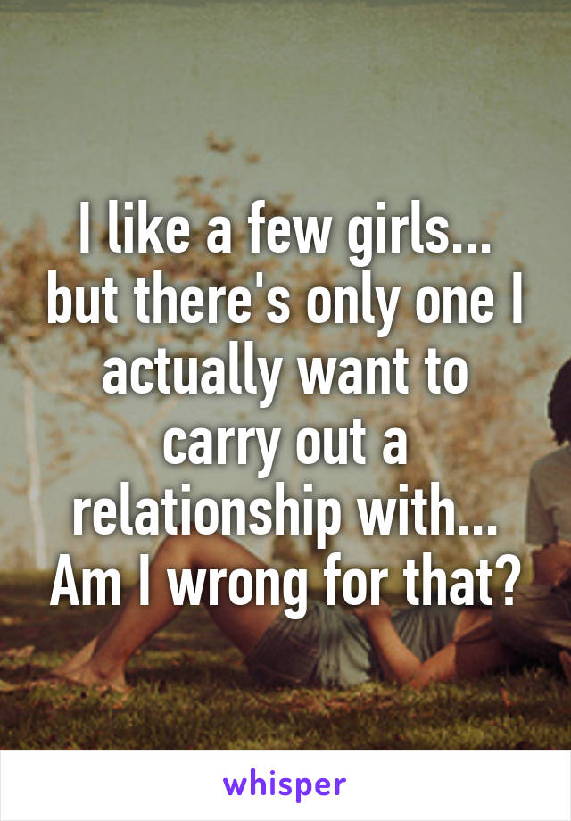 I like a few girls... but there's only one I actually want to carry out a relationship with... Am I wrong for that?