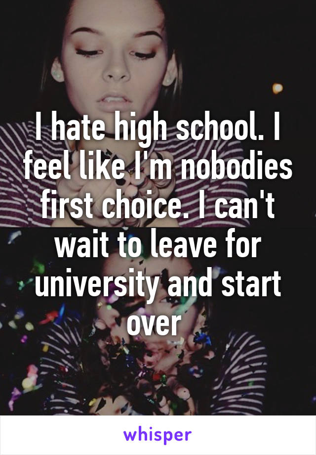 I hate high school. I feel like I'm nobodies first choice. I can't wait to leave for university and start over 