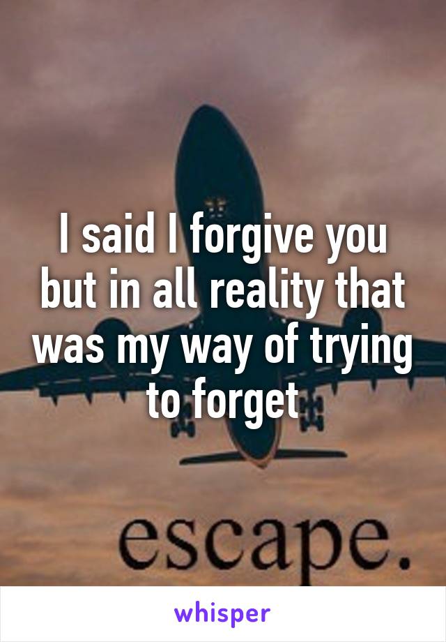 I said I forgive you but in all reality that was my way of trying to forget