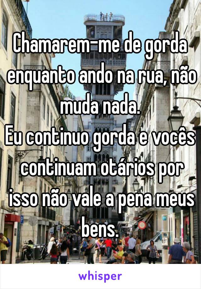 Chamarem-me de gorda enquanto ando na rua, não muda nada. 
Eu continuo gorda e vocês continuam otários por isso não vale a pena meus bens. 