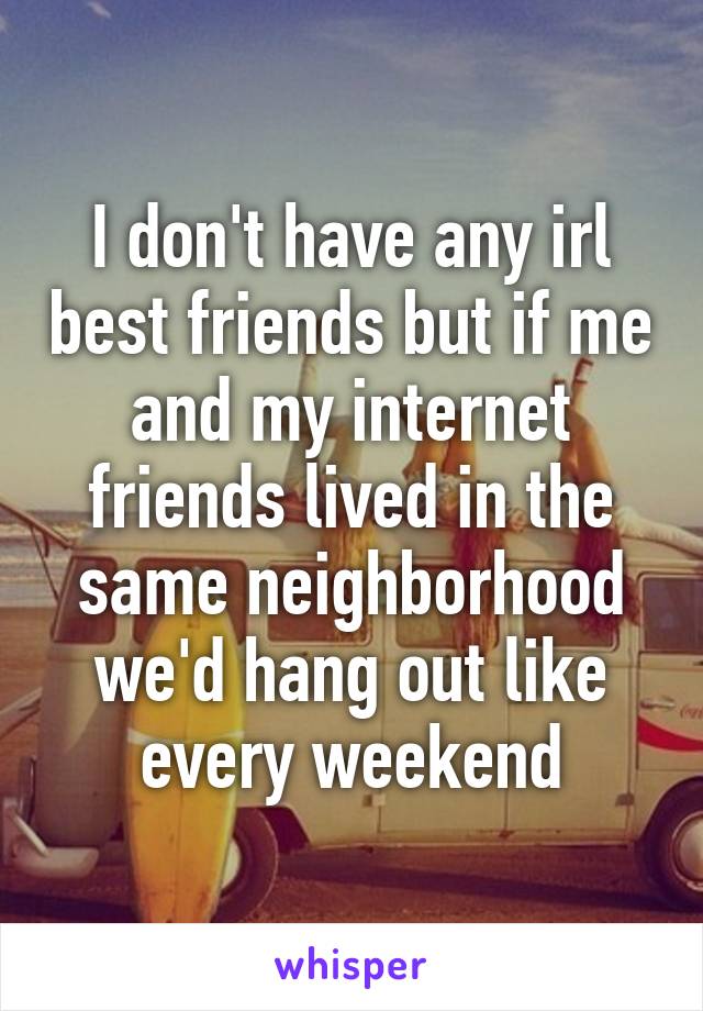 I don't have any irl best friends but if me and my internet friends lived in the same neighborhood we'd hang out like every weekend