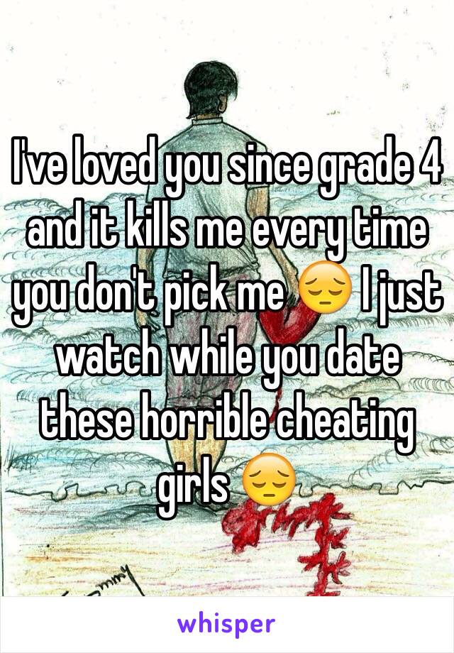 I've loved you since grade 4 and it kills me every time you don't pick me 😔 I just watch while you date these horrible cheating girls 😔