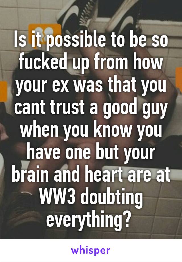 Is it possible to be so fucked up from how your ex was that you cant trust a good guy when you know you have one but your brain and heart are at WW3 doubting everything? 