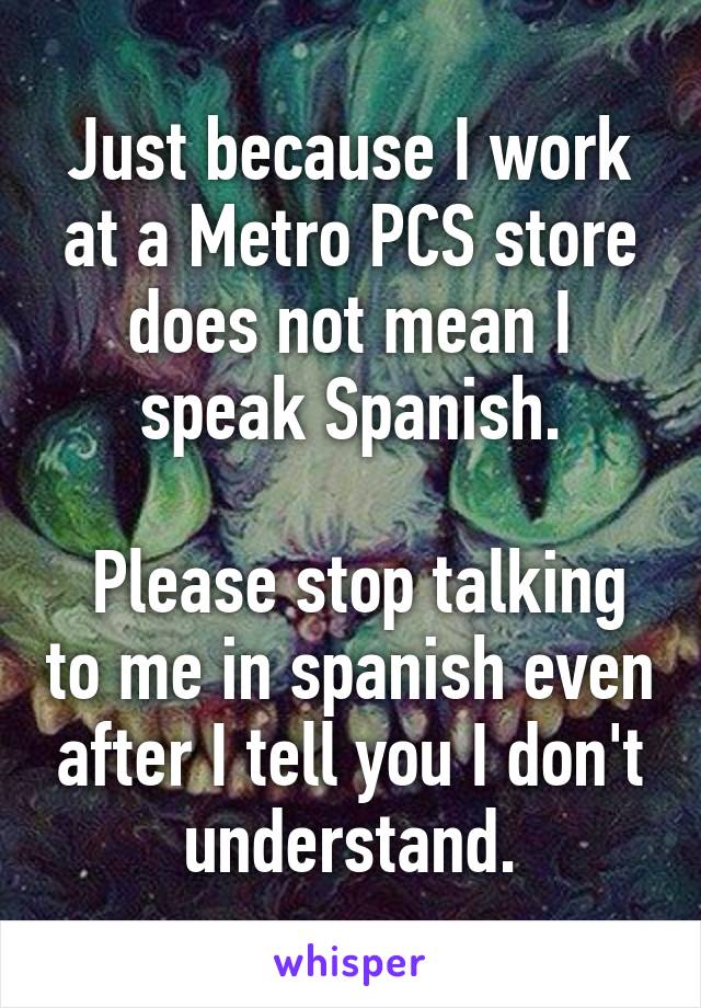 Just because I work at a Metro PCS store does not mean I speak Spanish.

 Please stop talking to me in spanish even after I tell you I don't understand.