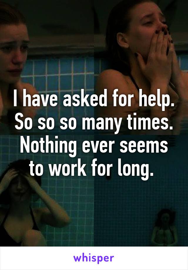 I have asked for help. So so so many times. Nothing ever seems to work for long. 
