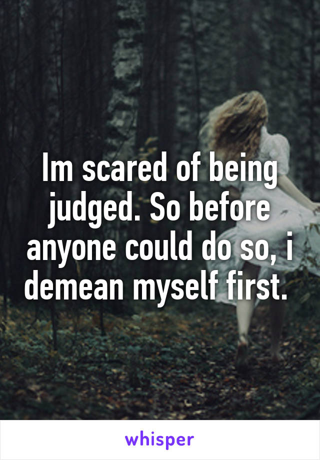 Im scared of being judged. So before anyone could do so, i demean myself first. 