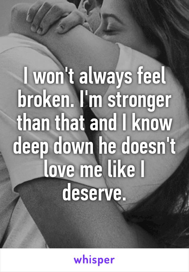 I won't always feel broken. I'm stronger than that and I know deep down he doesn't love me like I deserve.