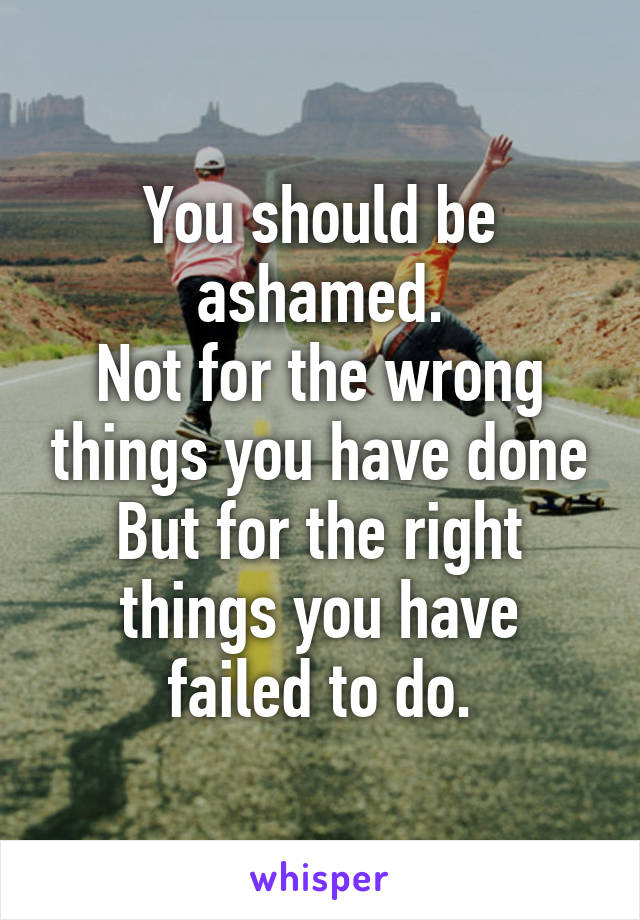 You should be ashamed.
Not for the wrong things you have done
But for the right things you have failed to do.