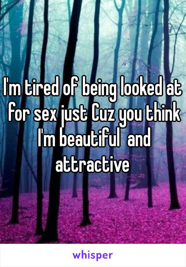 I'm tired of being looked at for sex just Cuz you think I'm beautiful  and attractive 