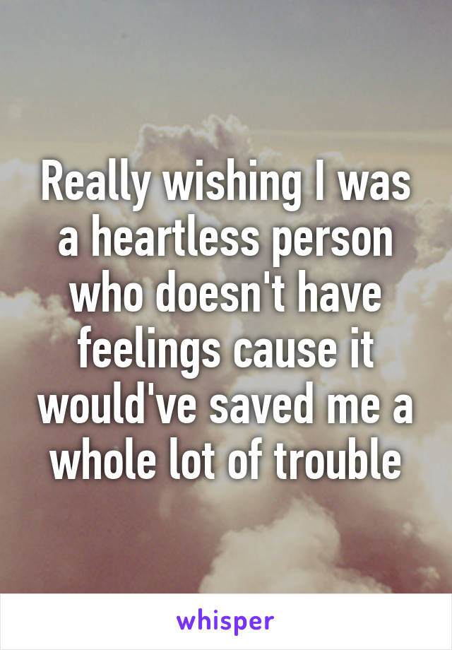 Really wishing I was a heartless person who doesn't have feelings cause it would've saved me a whole lot of trouble