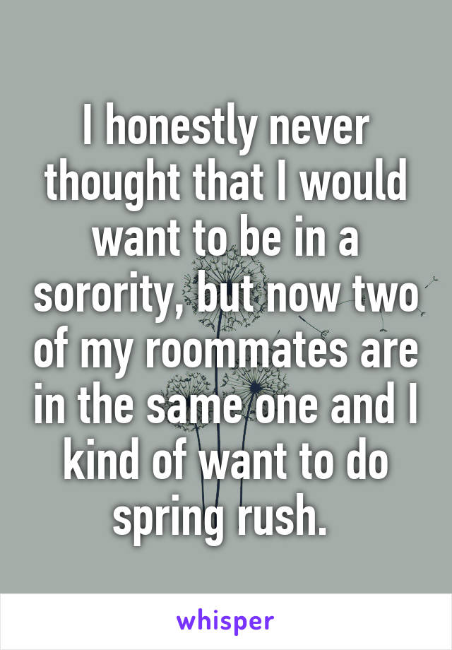 I honestly never thought that I would want to be in a sorority, but now two of my roommates are in the same one and I kind of want to do spring rush. 