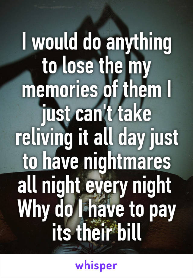 I would do anything to lose the my memories of them I just can't take reliving it all day just to have nightmares all night every night 
Why do I have to pay its their bill