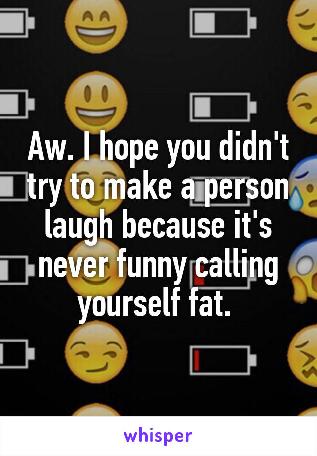 Aw. I hope you didn't try to make a person laugh because it's never funny calling yourself fat. 