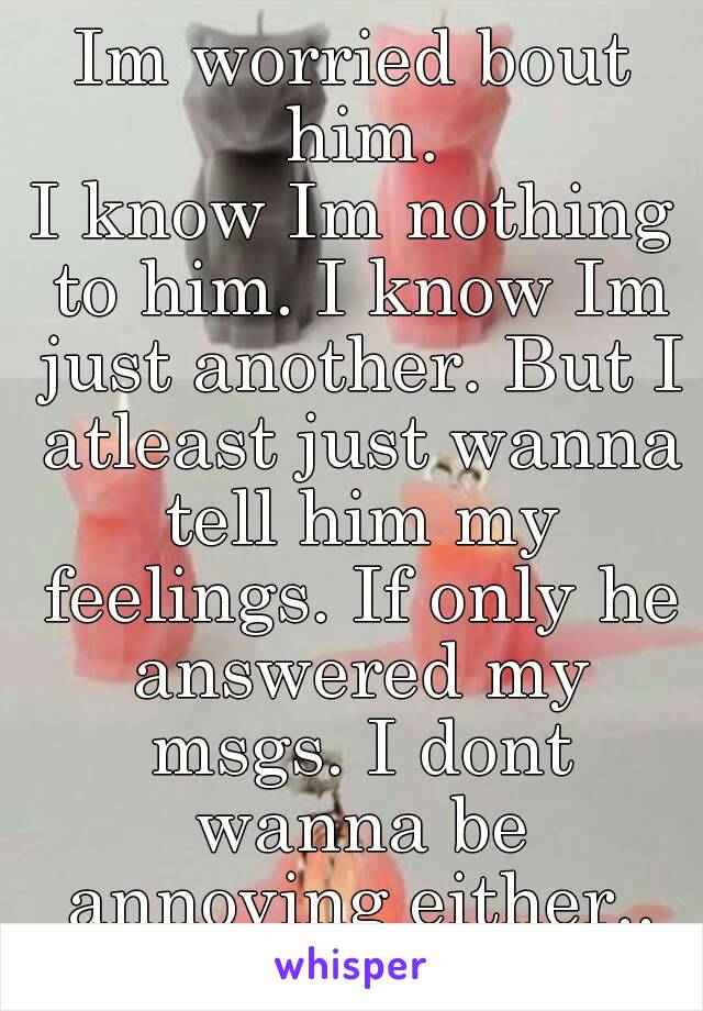 Im worried bout him.
I know Im nothing to him. I know Im just another. But I atleast just wanna tell him my feelings. If only he answered my msgs. I dont wanna be annoying either..