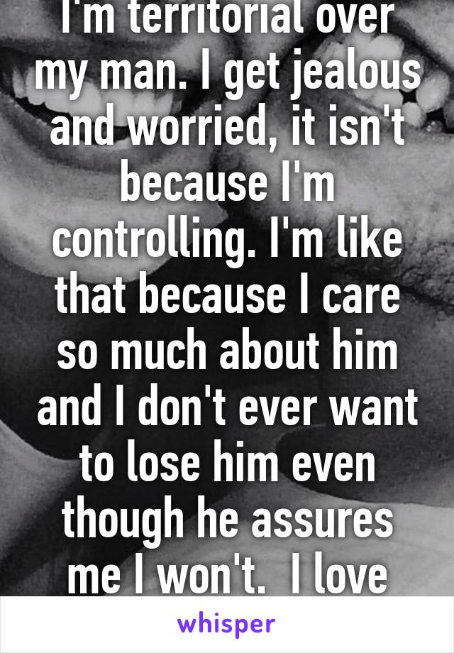 I'm territorial over my man. I get jealous and worried, it isn't because I'm controlling. I'm like that because I care so much about him and I don't ever want to lose him even though he assures me I won't.  I love him 