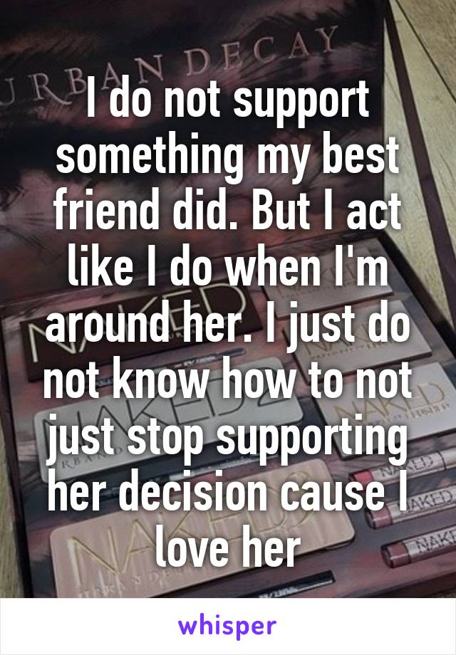 I do not support something my best friend did. But I act like I do when I'm around her. I just do not know how to not just stop supporting her decision cause I love her