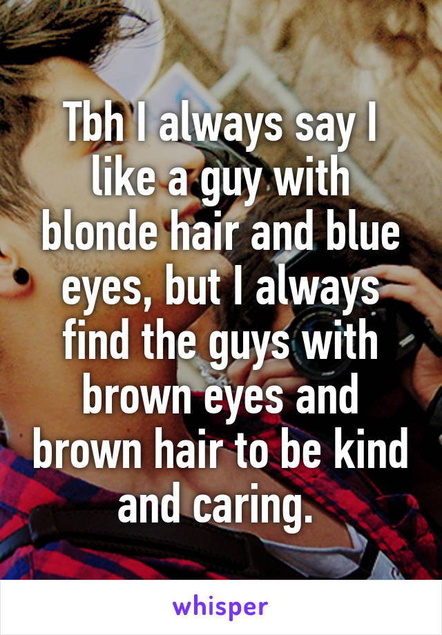 Tbh I always say I like a guy with blonde hair and blue eyes, but I always find the guys with brown eyes and brown hair to be kind and caring. 