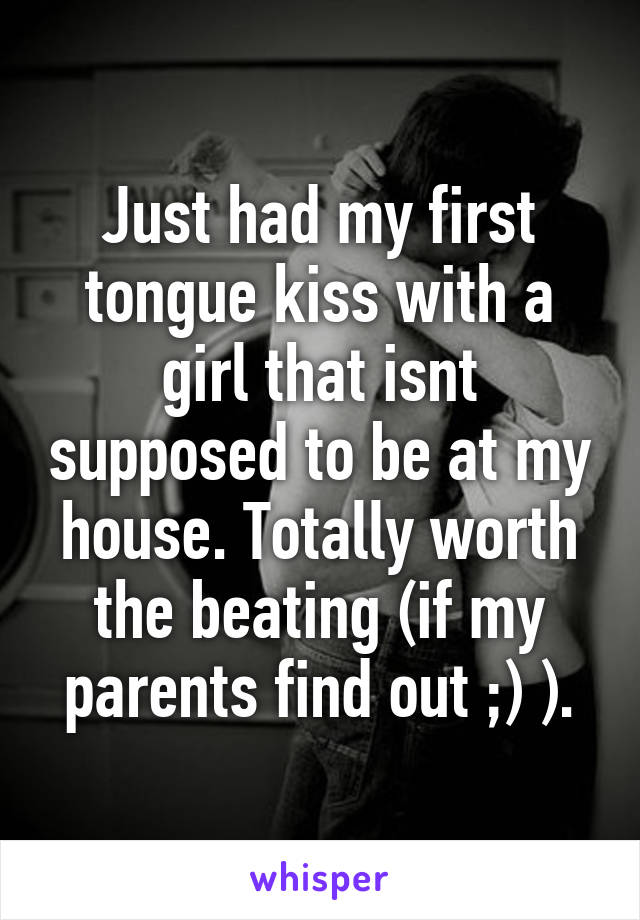 Just had my first tongue kiss with a girl that isnt supposed to be at my house. Totally worth the beating (if my parents find out ;) ).