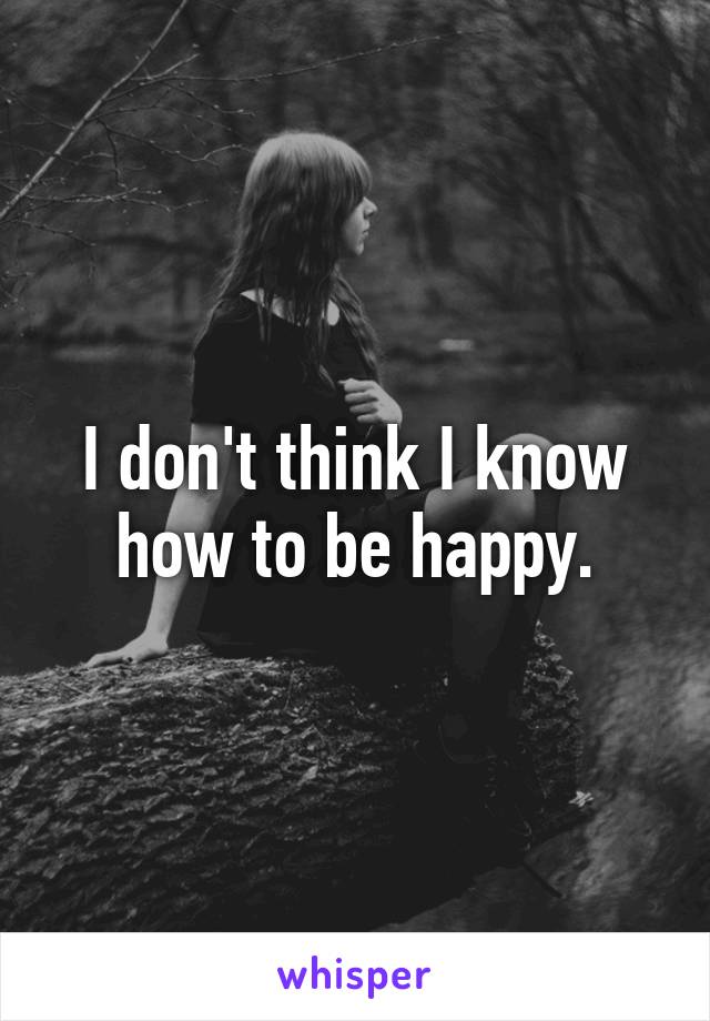 I don't think I know how to be happy.