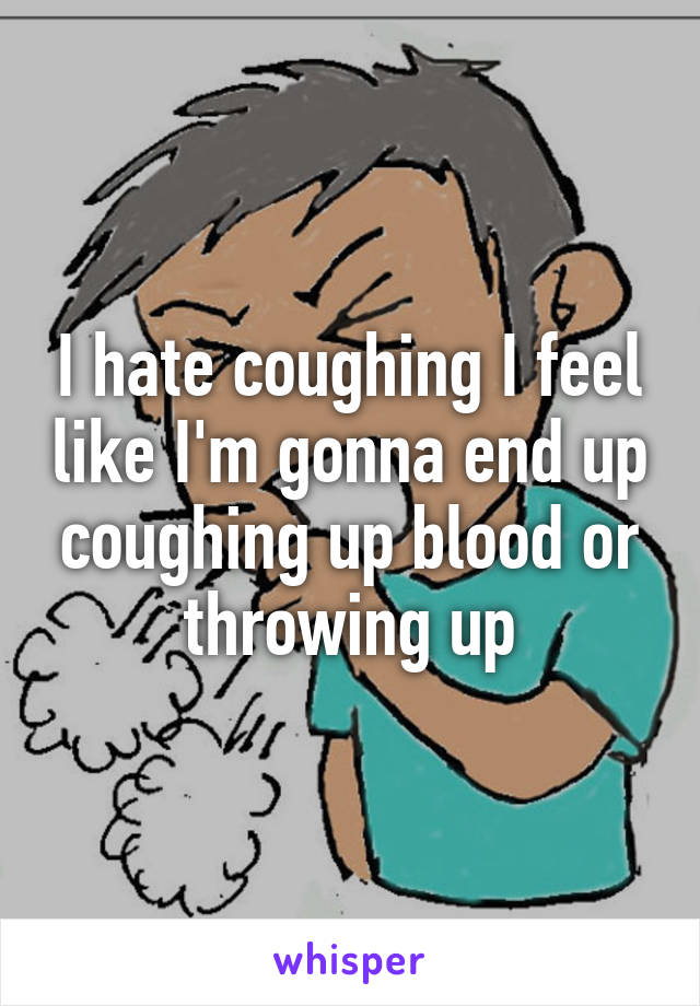 I hate coughing I feel like I'm gonna end up coughing up blood or throwing up