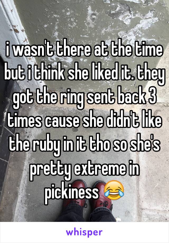 i wasn't there at the time but i think she liked it. they got the ring sent back 3 times cause she didn't like the ruby in it tho so she's pretty extreme in pickiness 😂 