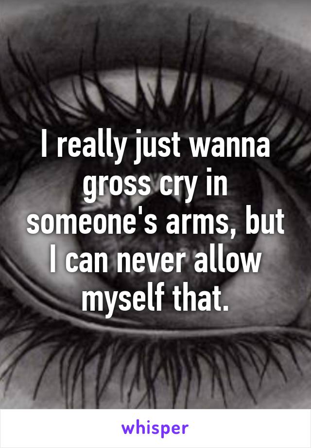 I really just wanna gross cry in someone's arms, but I can never allow myself that.