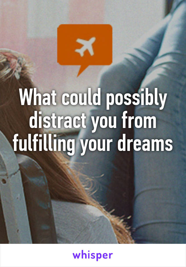 What could possibly distract you from fulfilling your dreams 