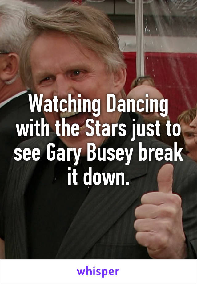 Watching Dancing with the Stars just to see Gary Busey break it down.