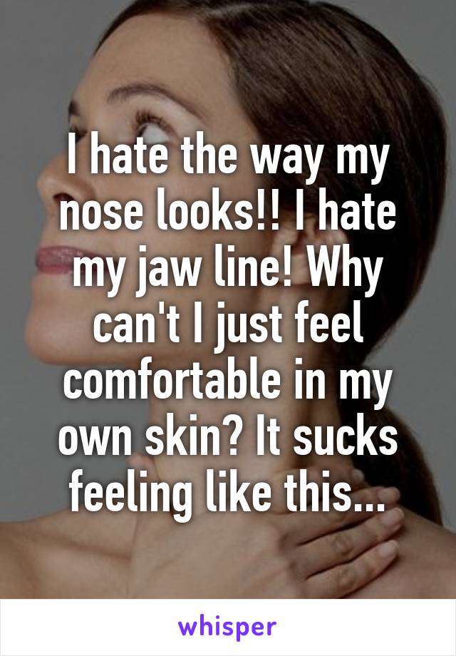 I hate the way my nose looks!! I hate my jaw line! Why can't I just feel comfortable in my own skin? It sucks feeling like this...